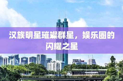 汉族明星璀璨群星，娱乐圈的闪耀之星