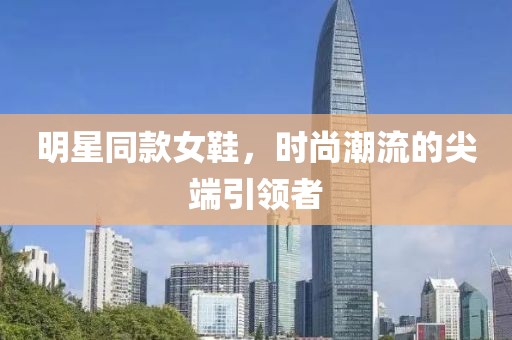 明星同款女鞋，时尚潮流的尖端引领者