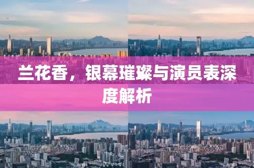 兰花香，银幕璀璨与演员表深度解析