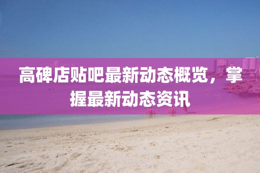 高碑店贴吧最新动态概览，掌握最新动态资讯