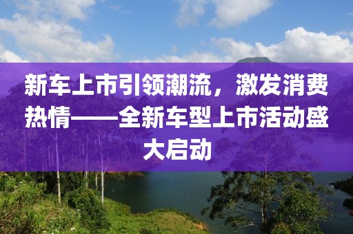 新车上市引领潮流，激发消费热情——全新车型上市活动盛大启动