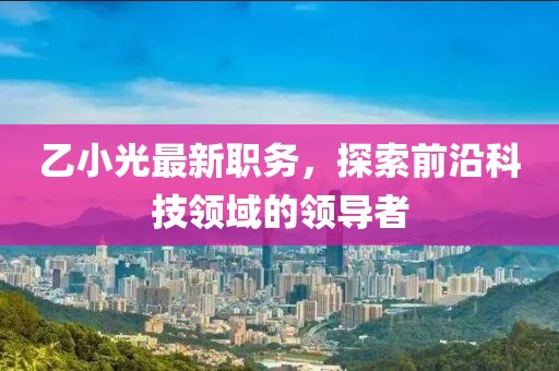 乙小光最新职务，探索前沿科技领域的领导者