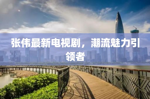 张伟最新电视剧，潮流魅力引领者