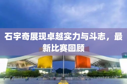 石宇奇展现卓越实力与斗志，最新比赛回顾