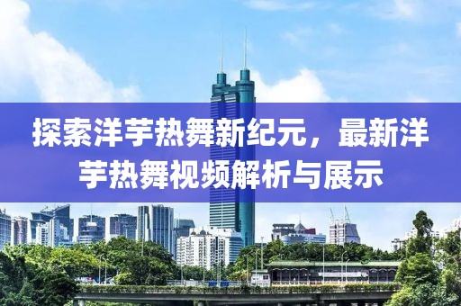 探索洋芋热舞新纪元，最新洋芋热舞视频解析与展示