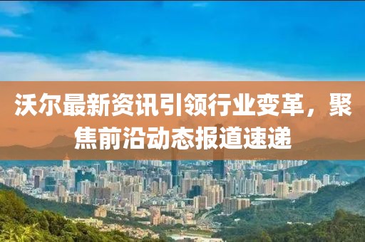 沃尔最新资讯引领行业变革，聚焦前沿动态报道速递