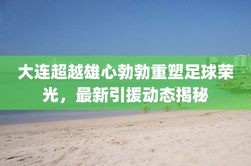 大连超越雄心勃勃重塑足球荣光，最新引援动态揭秘