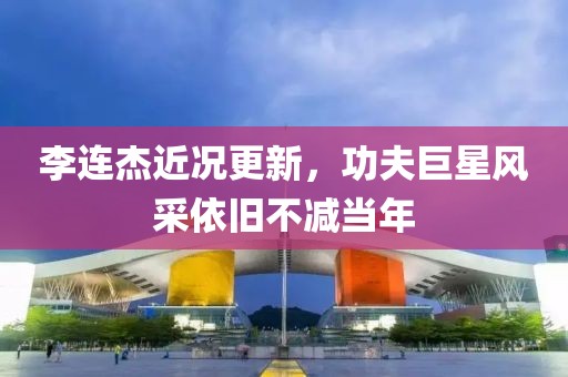 李连杰近况更新，功夫巨星风采依旧不减当年