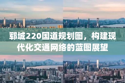 郓城220国道规划图，构建现代化交通网络的蓝图展望
