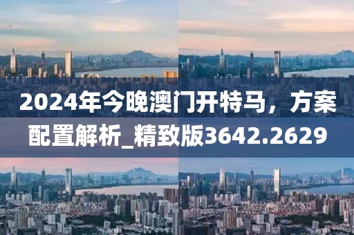 2024年今晚澳门开特马，方案配置解析_精致版3642.2629