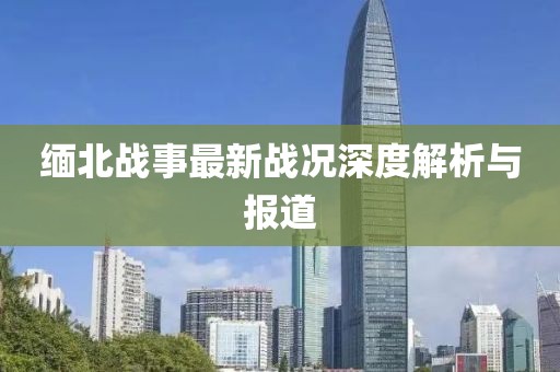 缅北战事最新战况深度解析与报道