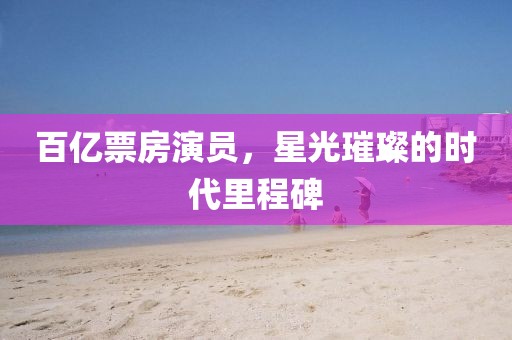 百亿票房演员，星光璀璨的时代里程碑
