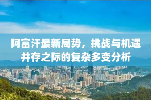 阿富汗最新局势，挑战与机遇并存之际的复杂多变分析