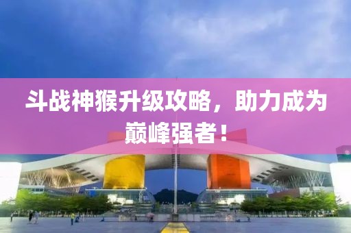 斗战神猴升级攻略，助力成为巅峰强者！