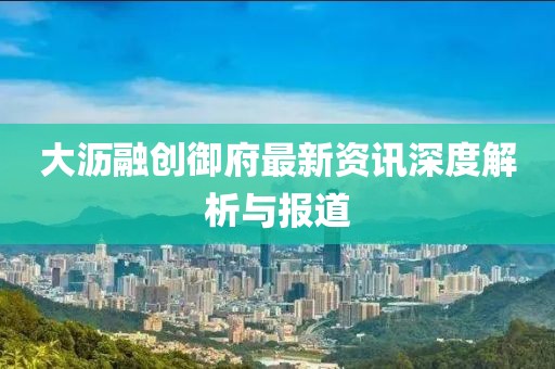 大沥融创御府最新资讯深度解析与报道