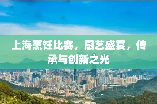 上海烹饪比赛，厨艺盛宴，传承与创新之光
