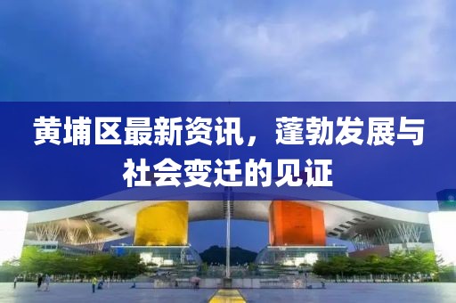 黄埔区最新资讯，蓬勃发展与社会变迁的见证