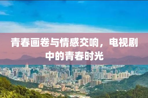 青春画卷与情感交响，电视剧中的青春时光