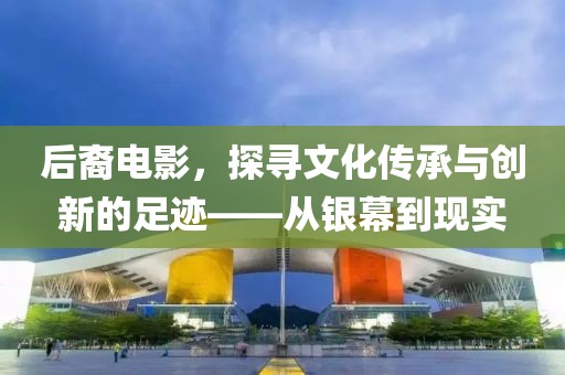 后裔电影，探寻文化传承与创新的足迹——从银幕到现实