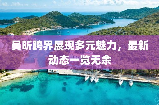 吴昕跨界展现多元魅力，最新动态一览无余