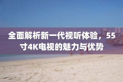 全面解析新一代视听体验，55寸4K电视的魅力与优势