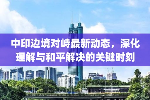 中印边境对峙最新动态，深化理解与和平解决的关键时刻