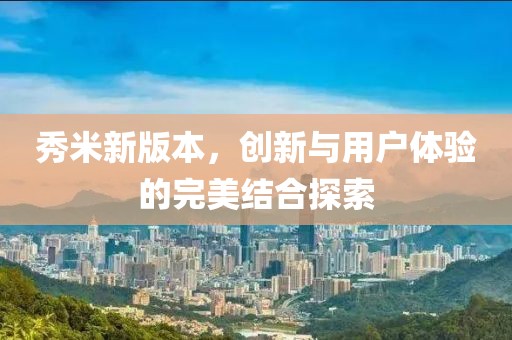 秀米新版本，创新与用户体验的完美结合探索