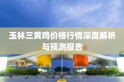 玉林三黄鸡价格行情深度解析与预测报告