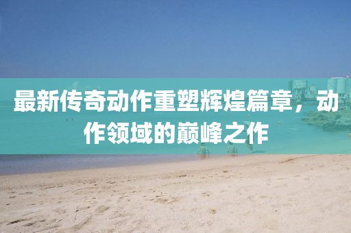 最新传奇动作重塑辉煌篇章，动作领域的巅峰之作