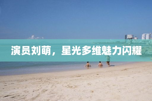 演员刘萌，星光多维魅力闪耀