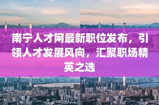 南宁人才网最新职位发布，引领人才发展风向，汇聚职场精英之选