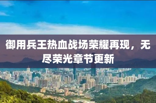 御用兵王热血战场荣耀再现，无尽荣光章节更新