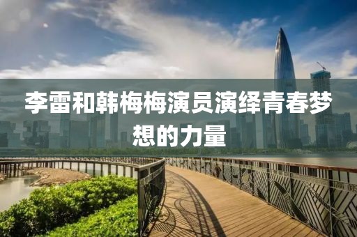 李雷和韩梅梅演员演绎青春梦想的力量