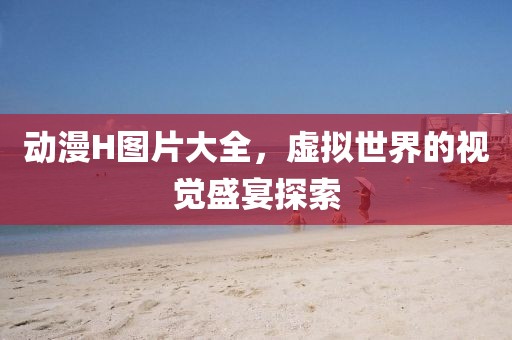 动漫H图片大全，虚拟世界的视觉盛宴探索
