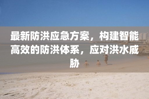 最新防洪应急方案，构建智能高效的防洪体系，应对洪水威胁