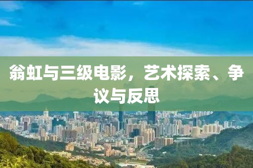 翁虹与三级电影，艺术探索、争议与反思