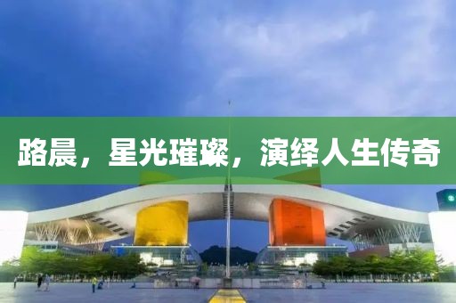 路晨，星光璀璨，演绎人生传奇
