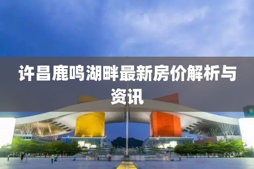 许昌鹿鸣湖畔最新房价解析与资讯