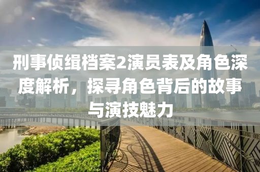 刑事侦缉档案2演员表及角色深度解析，探寻角色背后的故事与演技魅力
