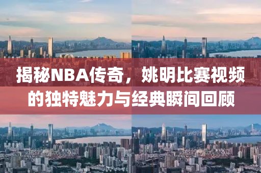 揭秘NBA传奇，姚明比赛视频的独特魅力与经典瞬间回顾