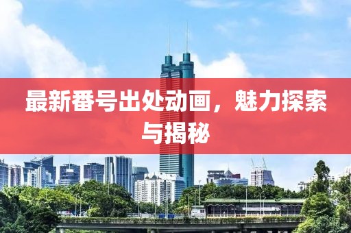 最新番号出处动画，魅力探索与揭秘