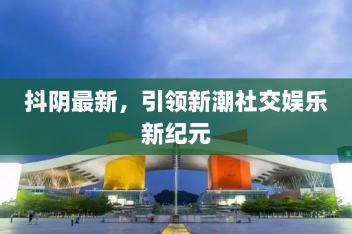 抖阴最新，引领新潮社交娱乐新纪元