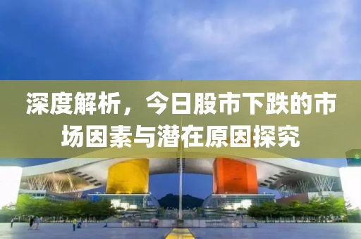 深度解析，今日股市下跌的市场因素与潜在原因探究