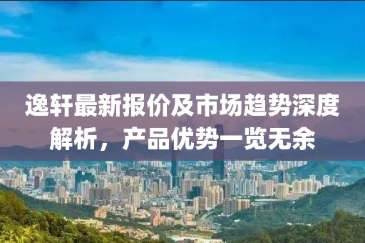 逸轩最新报价及市场趋势深度解析，产品优势一览无余