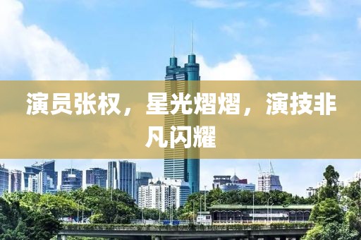 演员张权，星光熠熠，演技非凡闪耀