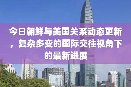 今日朝鲜与美国关系动态更新，复杂多变的国际交往视角下的最新进展
