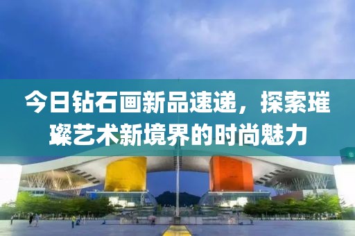 今日钻石画新品速递，探索璀璨艺术新境界的时尚魅力