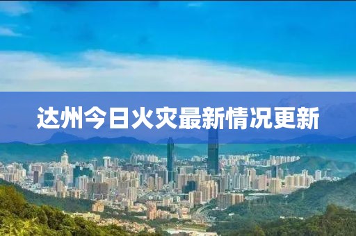 达州今日火灾最新情况更新