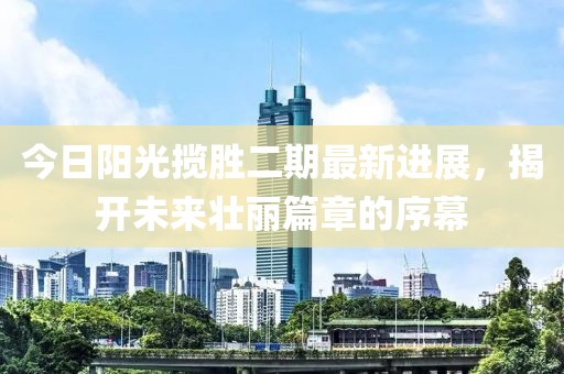 今日阳光揽胜二期最新进展，揭开未来壮丽篇章的序幕