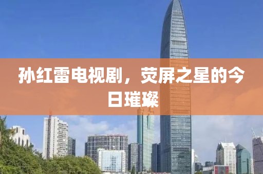 孙红雷电视剧，荧屏之星的今日璀璨